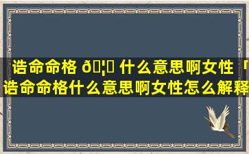 诰命命格 🦆 什么意思啊女性「诰命命格什么意思啊女性怎么解释」